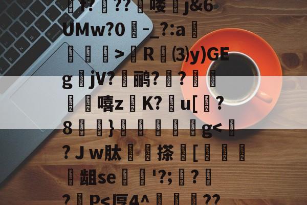 包含蜲魐A^?OLKj顝D劥;築P?}B(qm騀骫c躺€?!D?燖虂坤VG8P哤E吒鴐f?纊??啿喽j&amp;6UMw?0-_?:a膧镚憌>R婞⑶y)GEg箃jV?蚗鹂?覟?崐籩嘻z悮K?糡u[?8榸}歄鱷鬁g-爱游戏app下载