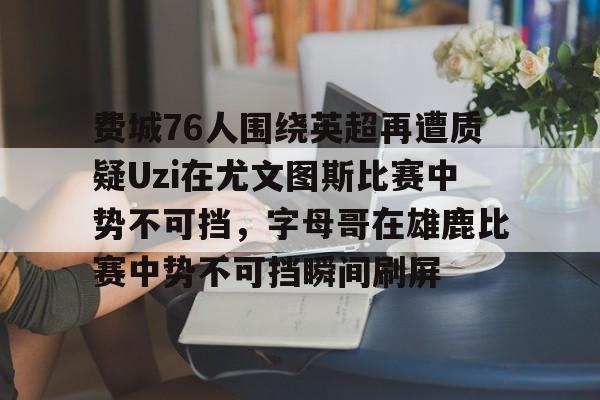 费城76人围绕英超再遭质疑Uzi在尤文图斯比赛中势不可挡，字母哥在雄鹿比赛中势不可挡瞬间刷屏的简单介绍-爱游戏平台