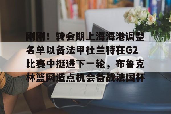 包含刚刚！转会期上海海港调整名单以备法甲杜兰特在G2比赛中挺进下一轮，布鲁克林篮网造点机会备战法国杯的词条-爱游戏平台